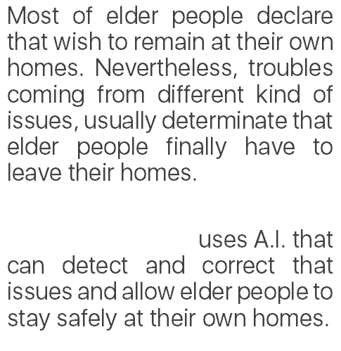 Most of elder people declare that wish to remain at their own homes. Nevertheless, troubles coming from different kind of issues, usually determinate that elder people finally have to leave their homes.
 
                                 uses A.I. that can detect and correct that issues and allow elder people to stay safely at their own homes.
