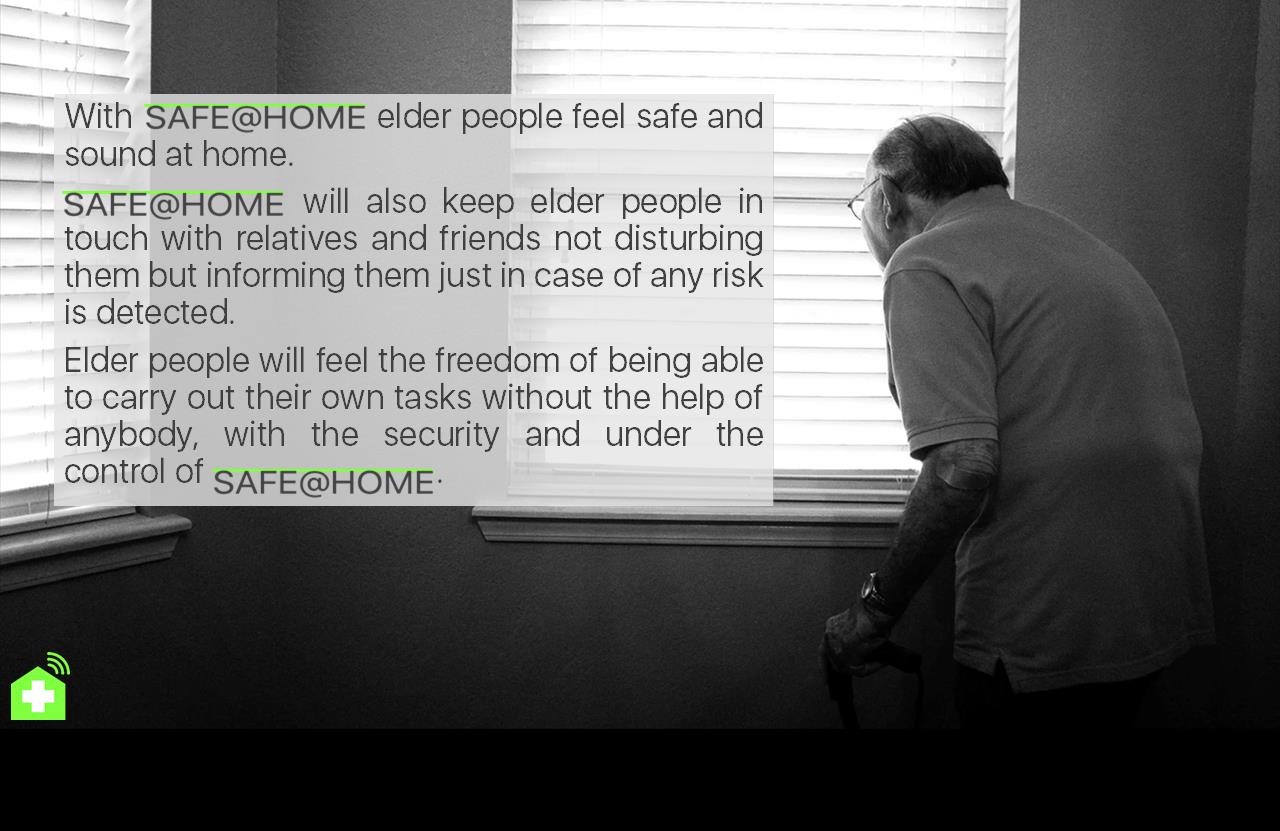 With                          elder people feel safe and sound at home. 
                             will also keep elder people in touch with relatives and friends not disturbing them but informing them just in case of any risk is detected.
Elder people will feel the freedom of being able to carry out their own tasks without the help of anybody, with the security and under the control of                            .
